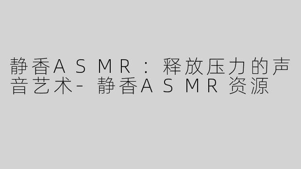 静香ASMR：释放压力的声音艺术-静香ASMR资源