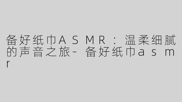 备好纸巾ASMR：温柔细腻的声音之旅-备好纸巾asmr
