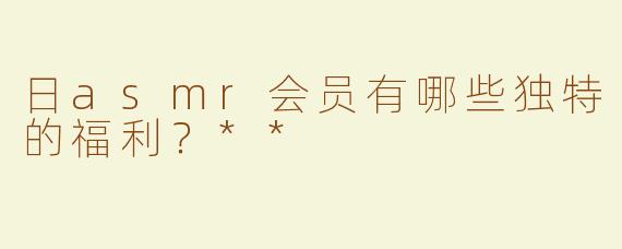 日asmr会员有哪些独特的福利？**