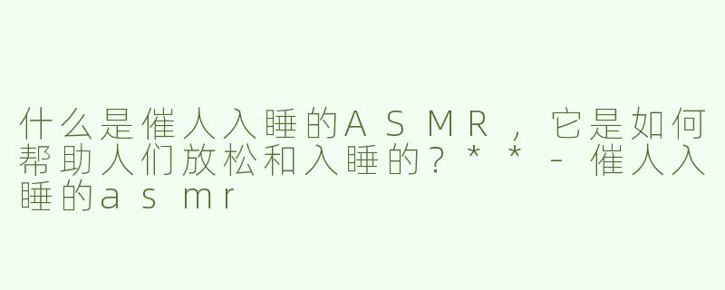什么是催人入睡的ASMR，它是如何帮助人们放松和入睡的？**