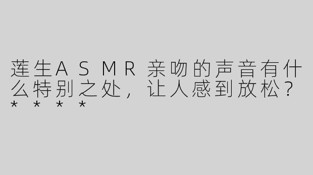 莲生ASMR亲吻的声音有什么特别之处，让人感到放松？****