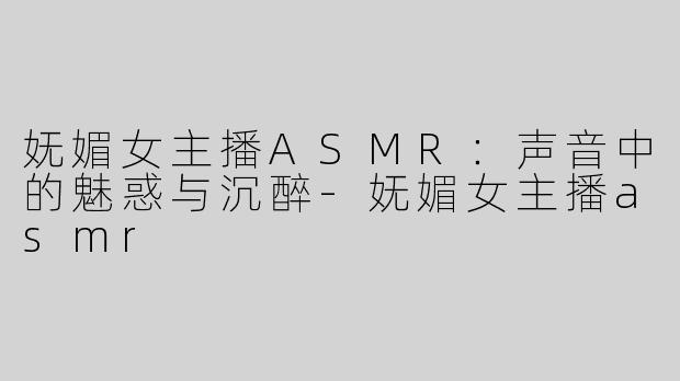 妩媚女主播ASMR：声音中的魅惑与沉醉