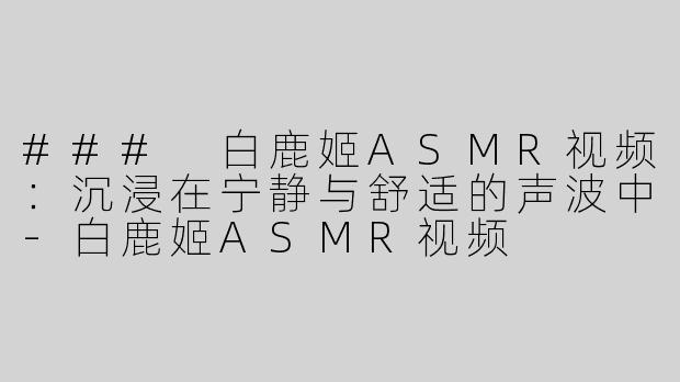 ### 白鹿姬ASMR视频：沉浸在宁静与舒适的声波中-白鹿姬ASMR视频