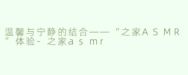 温馨与宁静的结合——“之家ASMR”体验-之家asmr