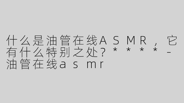 什么是油管在线ASMR，它有什么特别之处？****