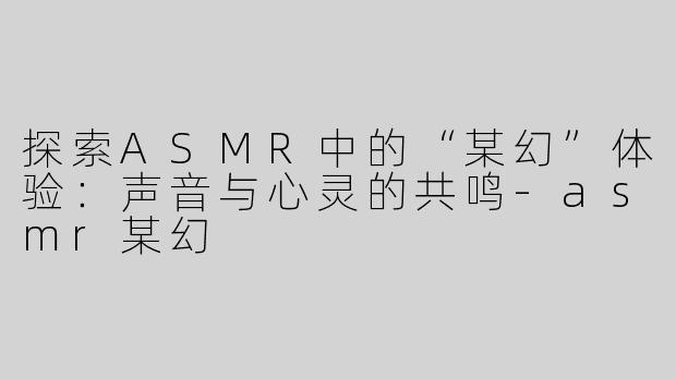 探索ASMR中的“某幻”体验：声音与心灵的共鸣-asmr某幻