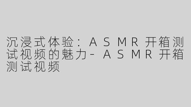 沉浸式体验：ASMR开箱测试视频的魅力