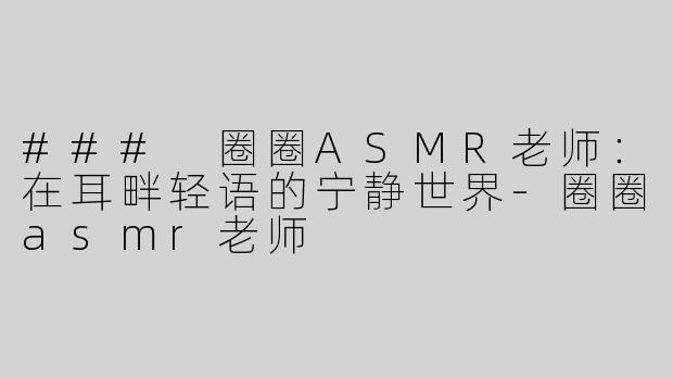 ### 圈圈ASMR老师：在耳畔轻语的宁静世界-圈圈asmr老师