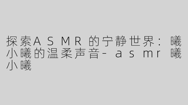 探索ASMR的宁静世界：曦小曦的温柔声音-asmr曦小曦