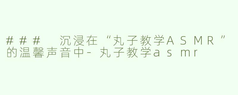 ### 沉浸在“丸子教学ASMR”的温馨声音中