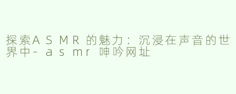 探索ASMR的魅力：沉浸在声音的世界中