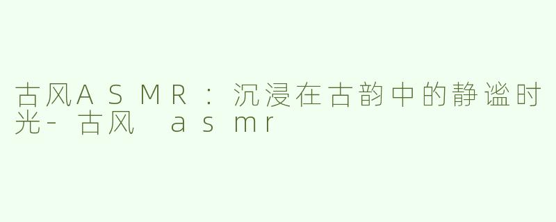 古风ASMR：沉浸在古韵中的静谧时光