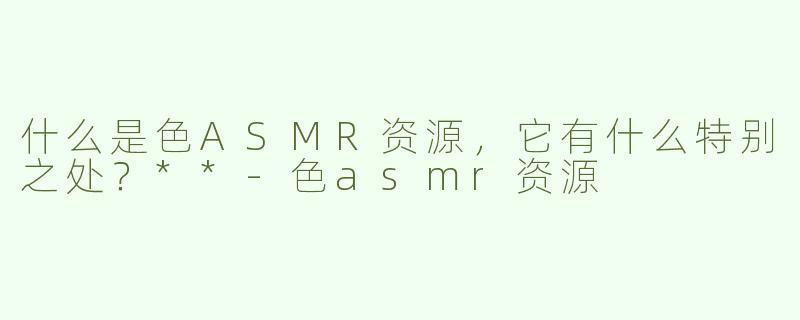 什么是色ASMR资源，它有什么特别之处？**