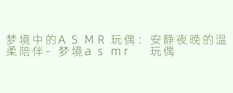 梦境中的ASMR玩偶：安静夜晚的温柔陪伴-梦境asmr 玩偶