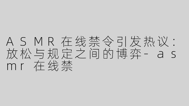 ASMR在线禁令引发热议：放松与规定之间的博弈-asmr在线禁