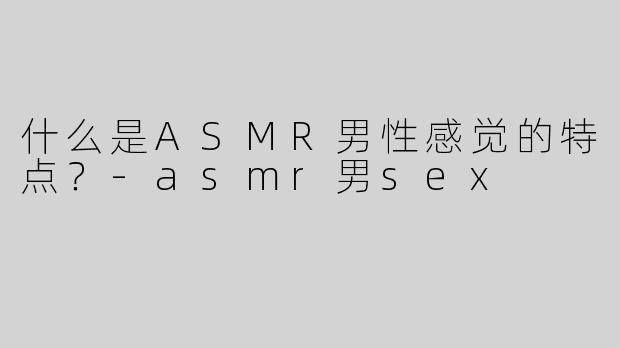 什么是ASMR男性感觉的特点？
