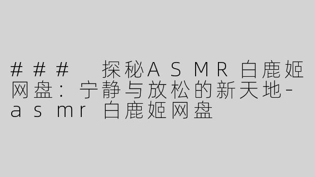 ### 探秘ASMR白鹿姬网盘：宁静与放松的新天地-asmr白鹿姬网盘