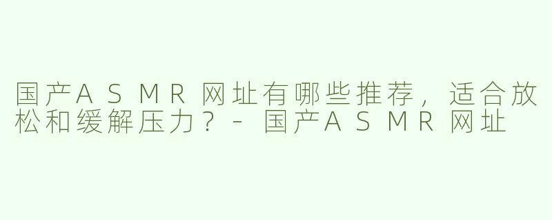 国产ASMR网址有哪些推荐，适合放松和缓解压力？
