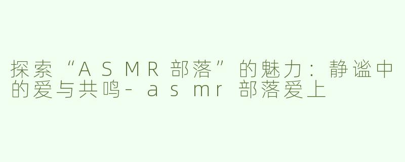探索“ASMR部落”的魅力：静谧中的爱与共鸣