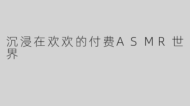 沉浸在欢欢的付费ASMR世界
