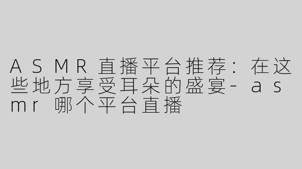 ASMR直播平台推荐：在这些地方享受耳朵的盛宴