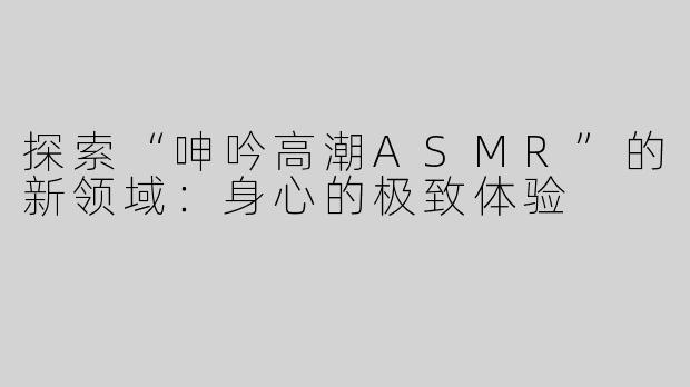 探索“呻吟高潮ASMR”的新领域：身心的极致体验