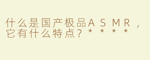 什么是国产极品ASMR，它有什么特点？****