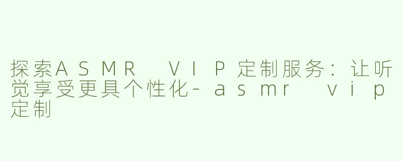 探索ASMR VIP定制服务：让听觉享受更具个性化-asmr vip定制