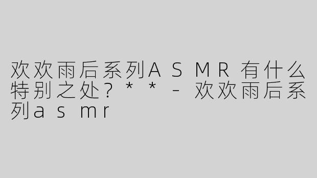 欢欢雨后系列ASMR有什么特别之处？**-欢欢雨后系列asmr