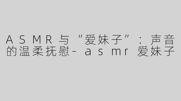 ASMR与“爱妹子”：声音的温柔抚慰-asmr爱妹子