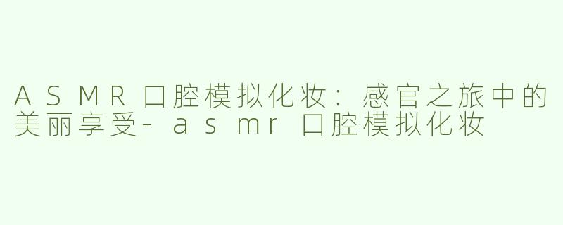 ASMR口腔模拟化妆：感官之旅中的美丽享受-asmr口腔模拟化妆