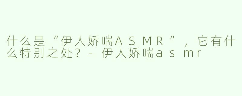 什么是“伊人娇喘ASMR”，它有什么特别之处？