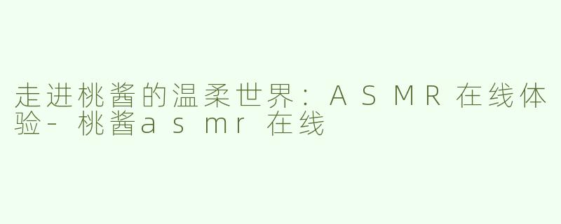 走进桃酱的温柔世界：ASMR在线体验-桃酱asmr在线