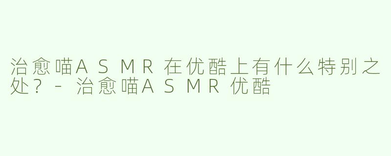 治愈喵ASMR在优酷上有什么特别之处？