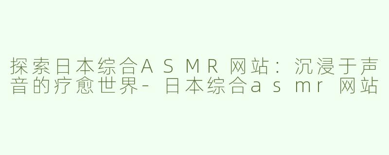 探索日本综合ASMR网站：沉浸于声音的疗愈世界-日本综合asmr网站
