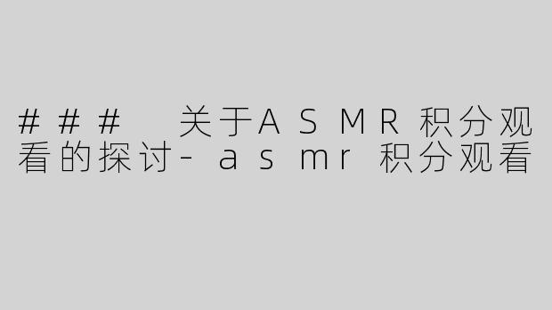### 关于ASMR积分观看的探讨-asmr积分观看