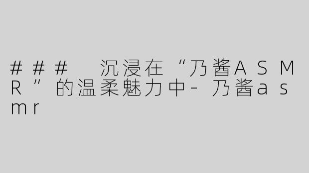 ### 沉浸在“乃酱ASMR”的温柔魅力中