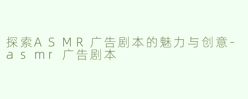 探索ASMR广告剧本的魅力与创意-asmr广告剧本