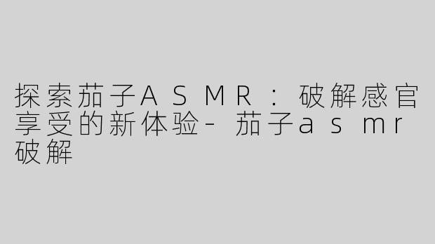 探索茄子ASMR：破解感官享受的新体验-茄子asmr破解