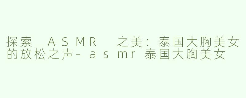 探索 ASMR 之美：泰国大胸美女的放松之声-asmr泰国大胸美女