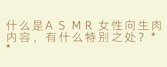 什么是ASMR女性向生肉内容，有什么特别之处？**