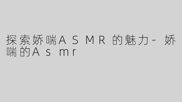 探索娇喘ASMR的魅力-娇喘的Asmr