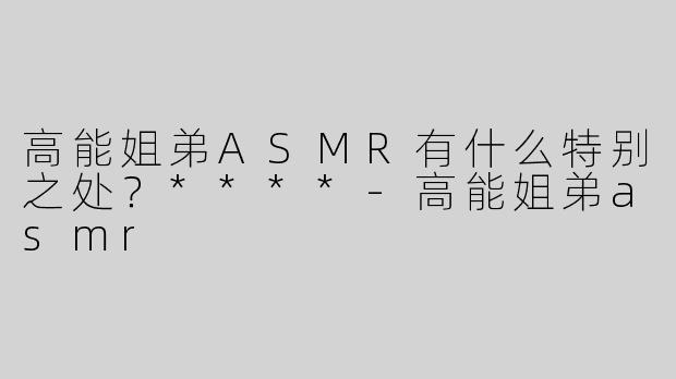 高能姐弟ASMR有什么特别之处？****