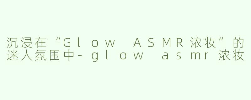 沉浸在“Glow ASMR浓妆”的迷人氛围中-glow asmr浓妆