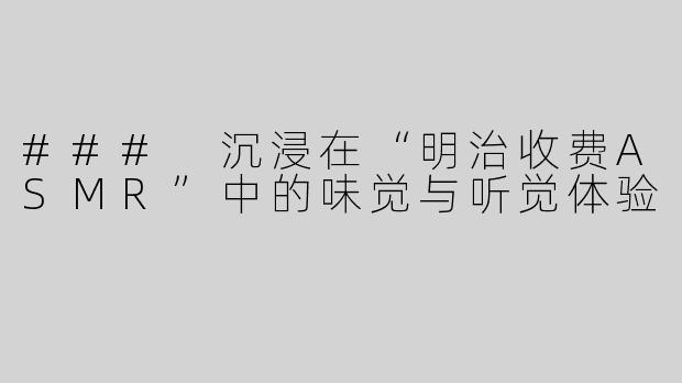 ### 沉浸在“明治收费ASMR”中的味觉与听觉体验