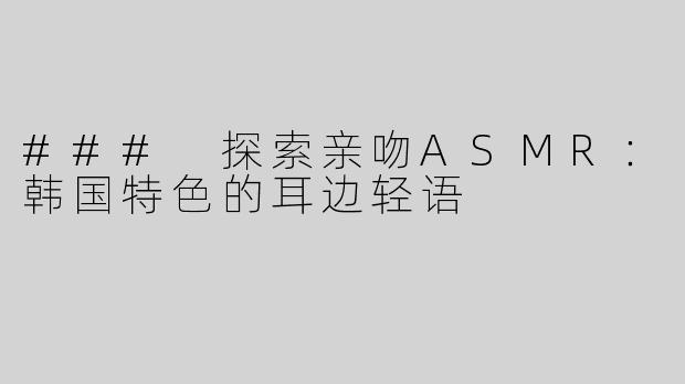 ### 探索亲吻ASMR：韩国特色的耳边轻语