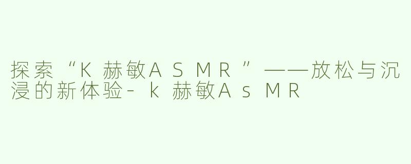 探索“K赫敏ASMR”——放松与沉浸的新体验-k赫敏AsMR