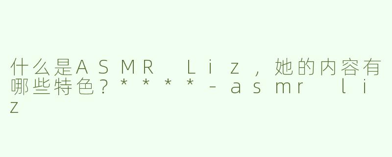 什么是ASMR Liz，她的内容有哪些特色？****
