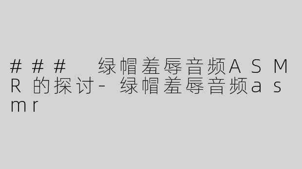 ### 绿帽羞辱音频ASMR的探讨-绿帽羞辱音频asmr