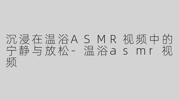 沉浸在温浴ASMR视频中的宁静与放松-温浴asmr视频